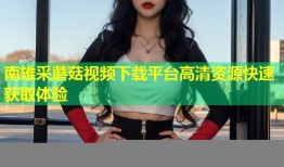 南雄采蘑菇视频下载平台高清资源快速获取体验