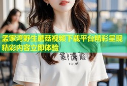 孟家湾野生蘑菇视频下载平台精彩呈现精彩内容立即体验