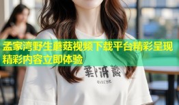 孟家湾野生蘑菇视频下载平台精彩呈现精彩内容立即体验