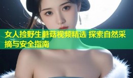 女人捡野生蘑菇视频精选 探索自然采摘与安全指南