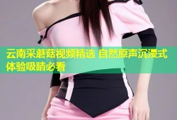 云南采蘑菇视频精选 自然原声沉浸式体验吸睛必看
