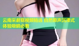 云南采蘑菇视频精选 自然原声沉浸式体验吸睛必看