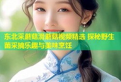 东北采蘑菇滑蘑菇视频精选 探秘野生菌采摘乐趣与美味烹饪