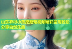 山东农村小孩挖蘑菇视频精彩呈现轻松分享自然乐趣