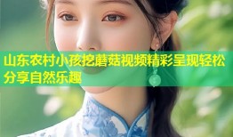 山东农村小孩挖蘑菇视频精彩呈现轻松分享自然乐趣