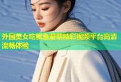 外国美女吃鱿鱼蘑菇精彩视频平台高清流畅体验