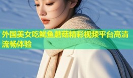 外国美女吃鱿鱼蘑菇精彩视频平台高清流畅体验