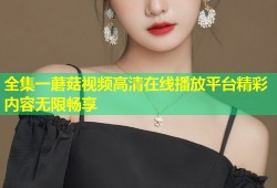 全集一蘑菇视频高清在线播放平台精彩内容无限畅享