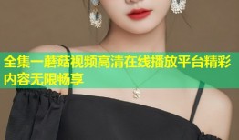 全集一蘑菇视频高清在线播放平台精彩内容无限畅享