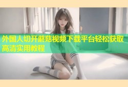 外国人切开蘑菇视频下载平台轻松获取高清实用教程