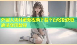 外国人切开蘑菇视频下载平台轻松获取高清实用教程