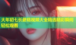 大年初七长蘑菇视频大全精选精彩瞬间轻松观看