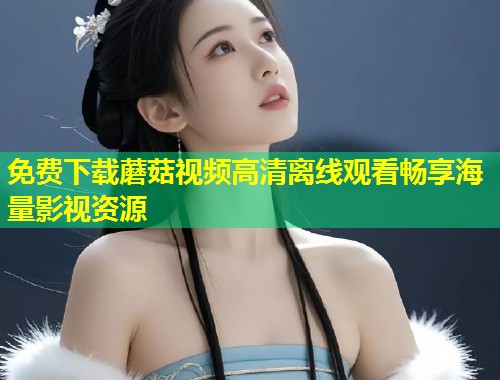 免费下载蘑菇视频高清离线观看畅享海量影视资源