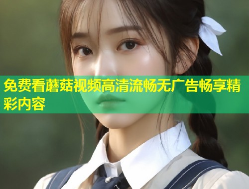 免费看蘑菇视频高清流畅无广告畅享精彩内容