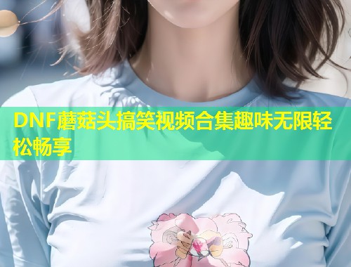 DNF蘑菇头搞笑视频合集趣味无限轻松畅享