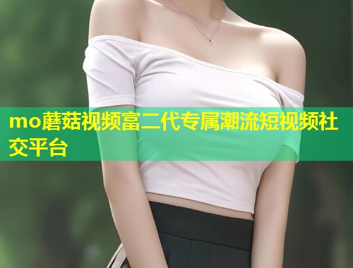 mo蘑菇视频富二代专属潮流短视频社交平台
