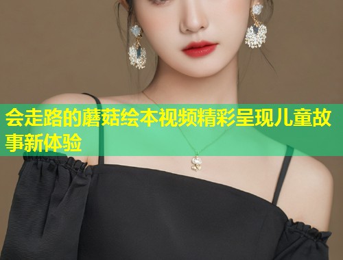 会走路的蘑菇绘本视频精彩呈现儿童故事新体验
