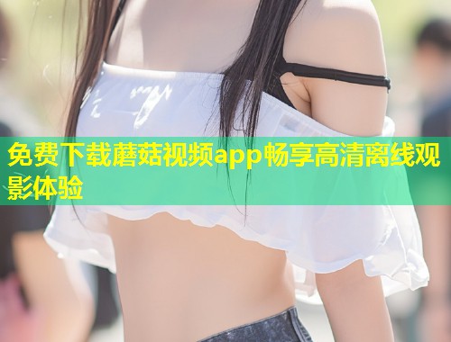 免费下载蘑菇视频app畅享高清离线观影体验