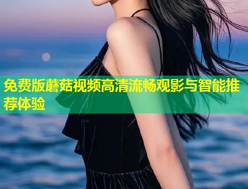 免费版蘑菇视频高清流畅观影与智能推荐体验