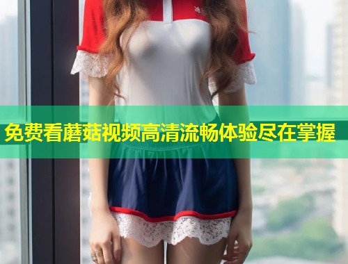 免费看蘑菇视频高清流畅体验尽在掌握