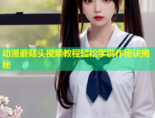 动漫蘑菇头视频教程轻松学创作秘诀揭秘