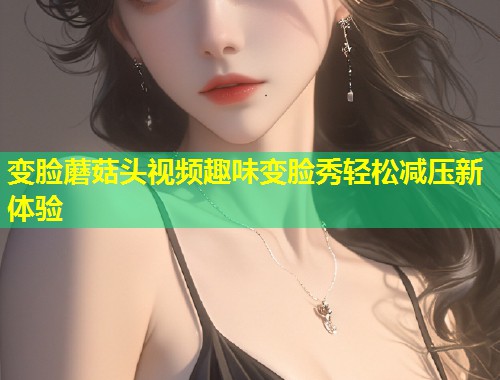 变脸蘑菇头视频趣味变脸秀轻松减压新体验