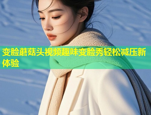 变脸蘑菇头视频趣味变脸秀轻松减压新体验