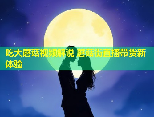 吃大蘑菇视频解说 蘑菇街直播带货新体验