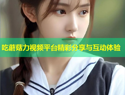 吃蘑菇力视频平台精彩分享与互动体验
