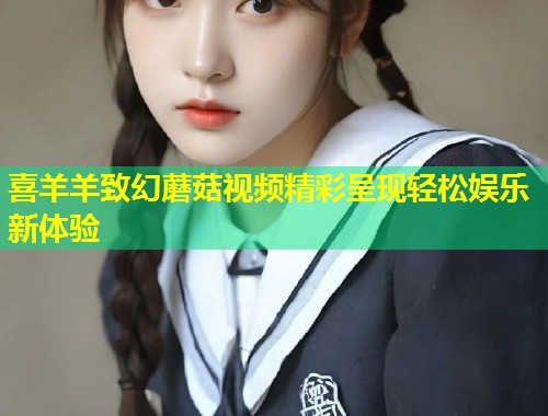 喜羊羊致幻蘑菇视频精彩呈现轻松娱乐新体验
