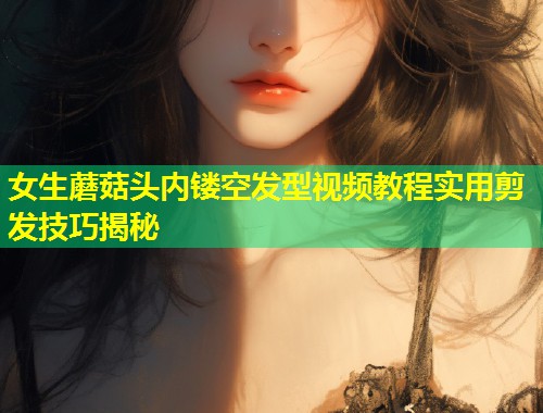女生蘑菇头内镂空发型视频教程实用剪发技巧揭秘