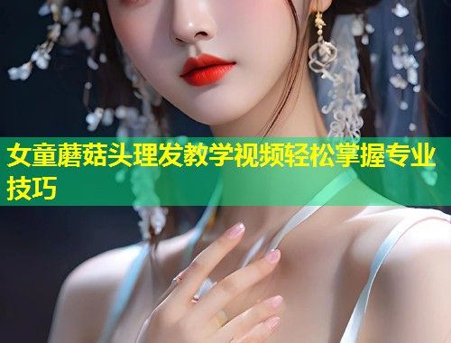 女童蘑菇头理发教学视频轻松掌握专业技巧