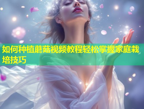 如何种植蘑菇视频教程轻松掌握家庭栽培技巧