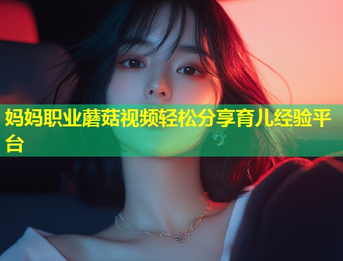妈妈职业蘑菇视频轻松分享育儿经验平台