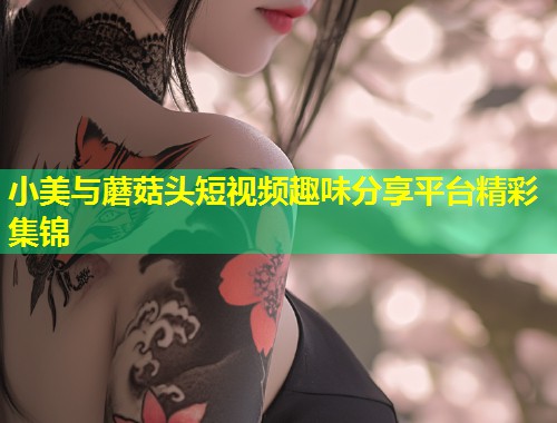 小美与蘑菇头短视频趣味分享平台精彩集锦