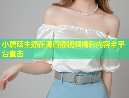 小蘑菇主播在哪直播视频精彩内容全平台直击