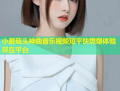 小蘑菇头神曲音乐视频短平快燃爆体验尽在平台