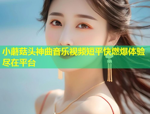 小蘑菇头神曲音乐视频短平快燃爆体验尽在平台