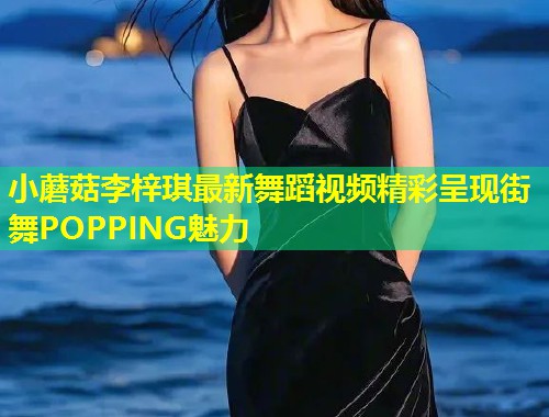 小蘑菇李梓琪最新舞蹈视频精彩呈现街舞POPPING魅力