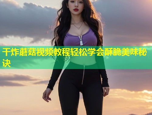 干炸蘑菇视频教程轻松学会酥脆美味秘诀