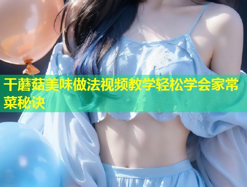 干蘑菇美味做法视频教学轻松学会家常菜秘诀