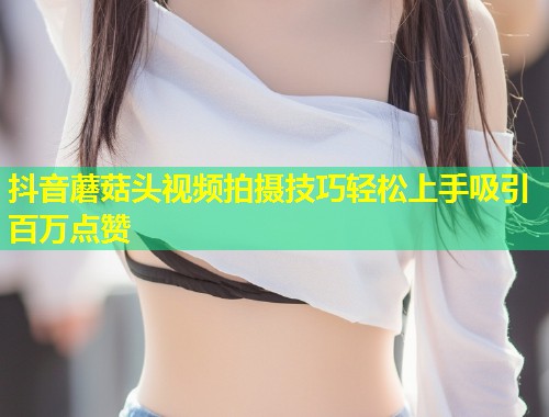 抖音蘑菇头视频拍摄技巧轻松上手吸引百万点赞
