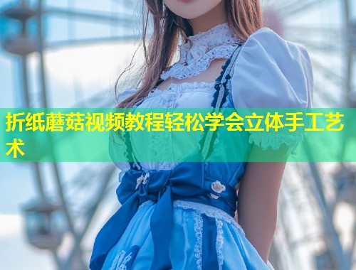 折纸蘑菇视频教程轻松学会立体手工艺术