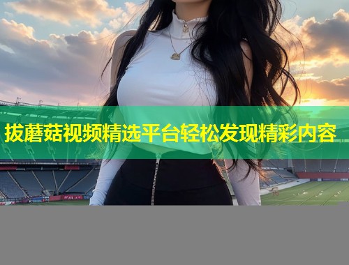 拔蘑菇视频精选平台轻松发现精彩内容