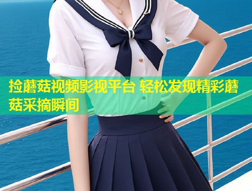 捡蘑菇视频影视平台 轻松发现精彩蘑菇采摘瞬间