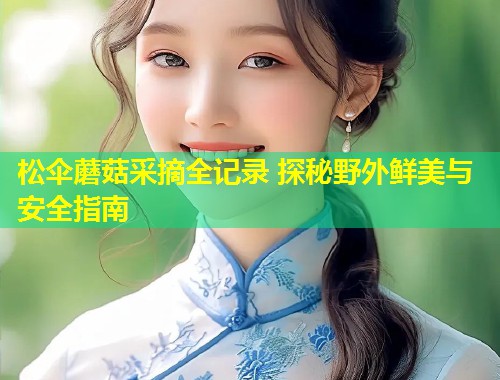 松伞蘑菇采摘全记录 探秘野外鲜美与安全指南