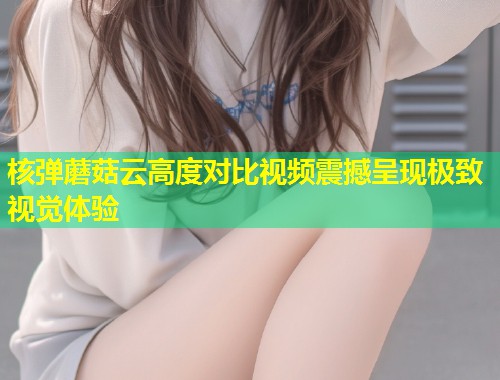 核弹蘑菇云高度对比视频震撼呈现极致视觉体验
