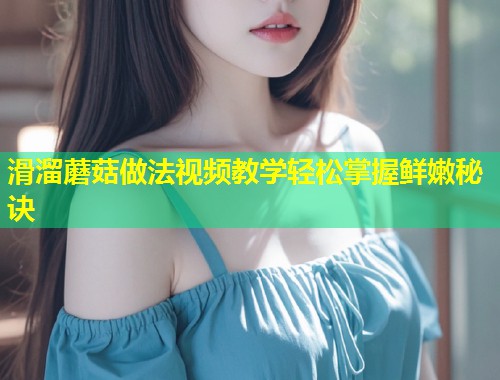 滑溜蘑菇做法视频教学轻松掌握鲜嫩秘诀