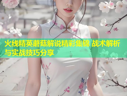 火线精英蘑菇解说精彩集锦 战术解析与实战技巧分享