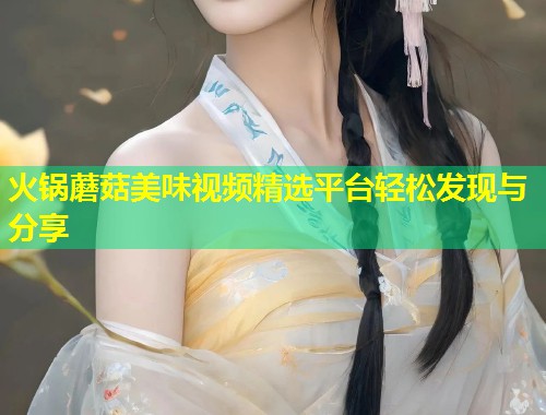 火锅蘑菇美味视频精选平台轻松发现与分享